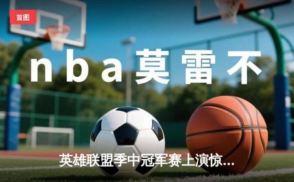 英雄联盟季中冠军赛上演惊天逆转，LPL战队3:2力克LCK强敌夺冠