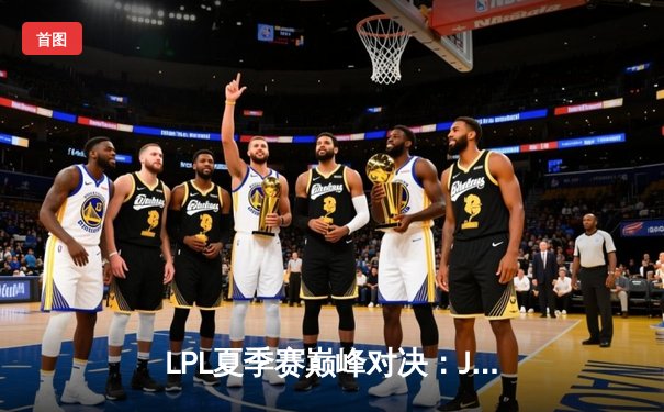 LPL夏季赛巅峰对决：JDG鏖战五局险胜TES，369神级发挥锁定世界赛席位