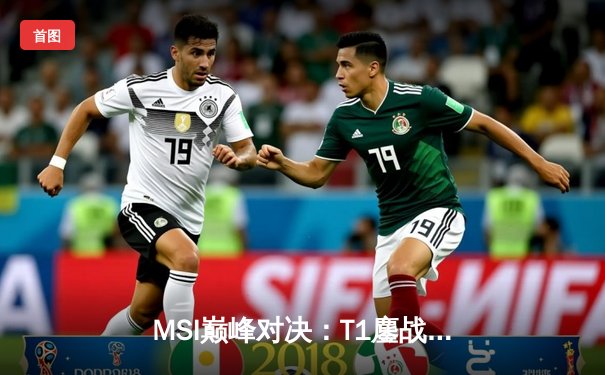 MSI巅峰对决：T1鏖战五局力克GEN，Faker沙皇禁军之墙定乾坤