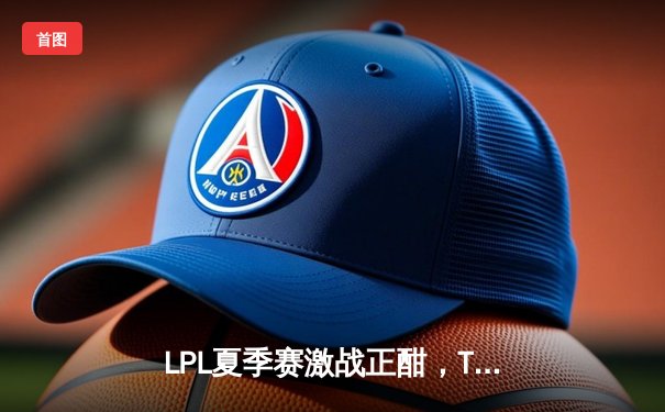 LPL夏季赛激战正酣，TES力克JDG登顶积分榜，多位选手亮眼表现引热议