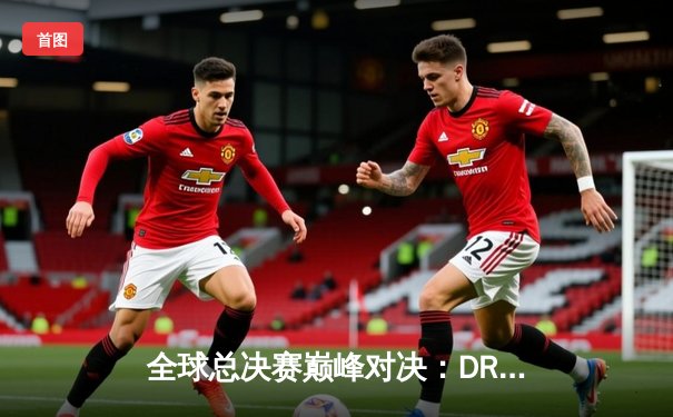 全球总决赛巅峰对决：DRX逆袭夺冠，Deft老兵传奇圆梦