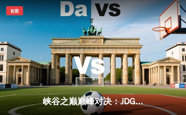 峡谷之巅巅峰对决：JDG鏖战五局险胜TES夺得LPL春季赛冠军